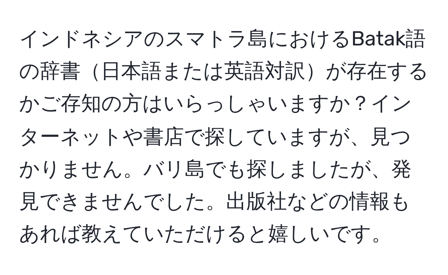 インドネシアのスマトラ島におけるBatak語の辞書日本語または英語対訳が存在するかご存知の方はいらっしゃいますか？インターネットや書店で探していますが、見つかりません。バリ島でも探しましたが、発見できませんでした。出版社などの情報もあれば教えていただけると嬉しいです。