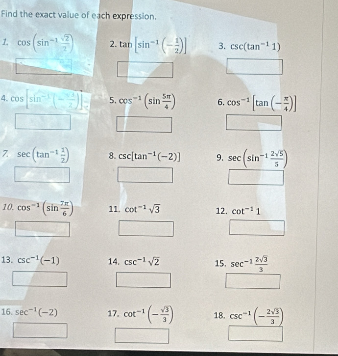 Find the exact value of each expression. 
1. cos (sin^(-1) sqrt(2)/2 ) 2. tan [sin^(-1)(- 1/2 )] 3. csc (tan^(-1)1)
□ 
4. cos [sin^(-1)(- sqrt(3)/2 )] 5. cos^(-1)(sin  5π /4 ) 6. cos^(-1)[tan (- π /4 )]
□ □ 
□ 
7. sec (tan^(-1) 1/2 ) 8. csc [tan^(-1)(-2)] 9. sec (sin^(-1) 2sqrt(5)/5 )
□ □
2cos θ
10. cos^(-1)(sin  7π /6 ) 11. cot^(-1)sqrt(3) 12. cot^(-1)1
□ □
△ O=□
13. csc^(-1)(-1) 14. csc^(-1)sqrt(2) 15. sec^(-1) 2sqrt(3)/3 
□ □ 
□ 
16. sec^(-1)(-2) 17. cot^(-1)(- sqrt(3)/3 ) 18. csc^(-1)(- 2sqrt(3)/3 )
□ □ 
_ 