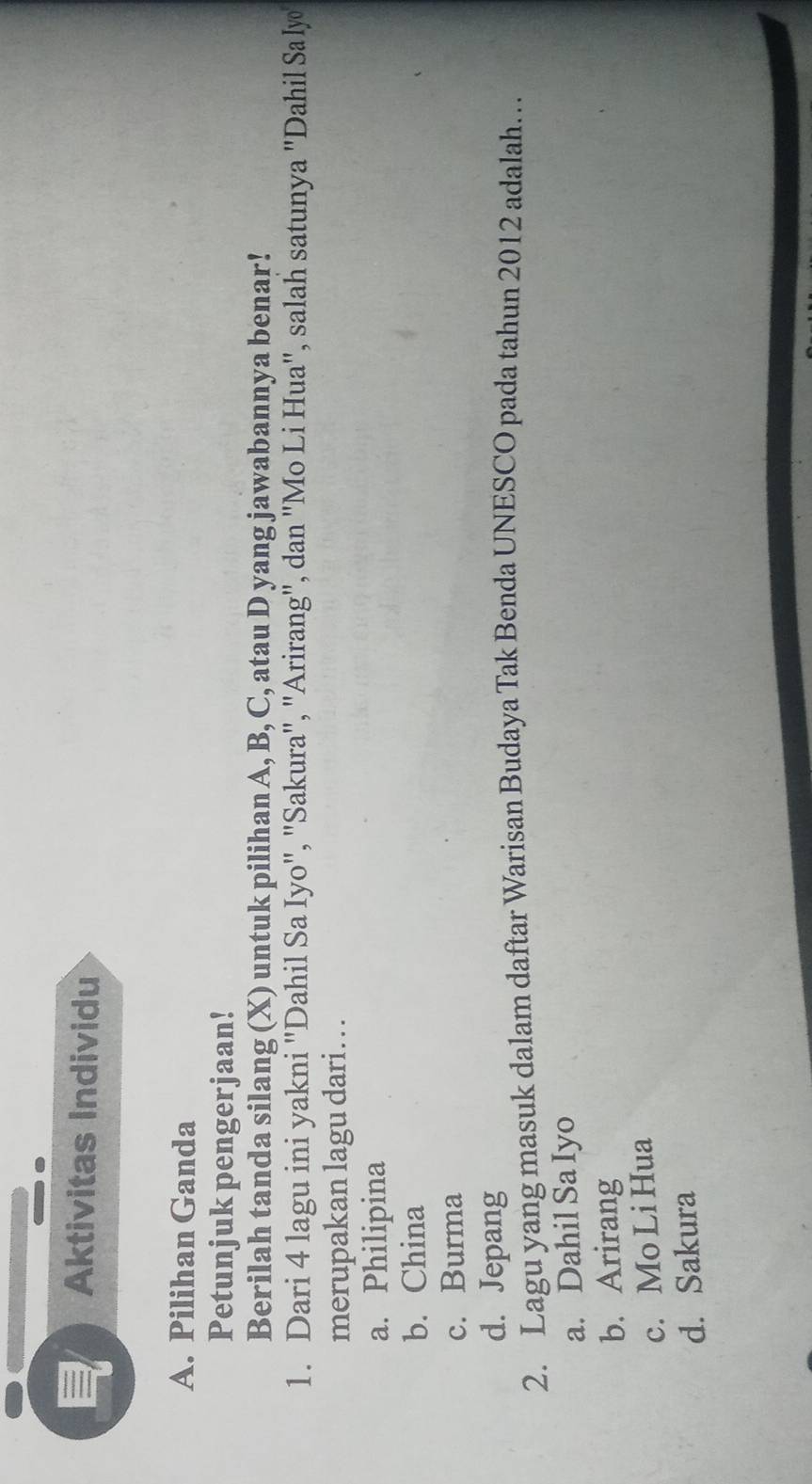 Aktivitas Individu
A. Pilihan Ganda
Petunjuk pengerjaan!
Berilah tanda silang (X) untuk pilihan A, B, C, atau D yang jawabannya benar!
1. Dari 4 lagu ini yakni "Dahil Sa Iyo", "Sakura", "Arirang", dan "Mo Li Hua", salah satunya "Dahil Sa lyo
merupakan lagu dari. . .
a. Philipina
b. China
c. Burma
d. Jepang
2. Lagu yang masuk dalam daftar Warisan Budaya Tak Benda UNESCO pada tahun 2012 adalah…
a. Dahil Sa Iyo
b. Arirang
c. Mo Li Hua
d. Sakura