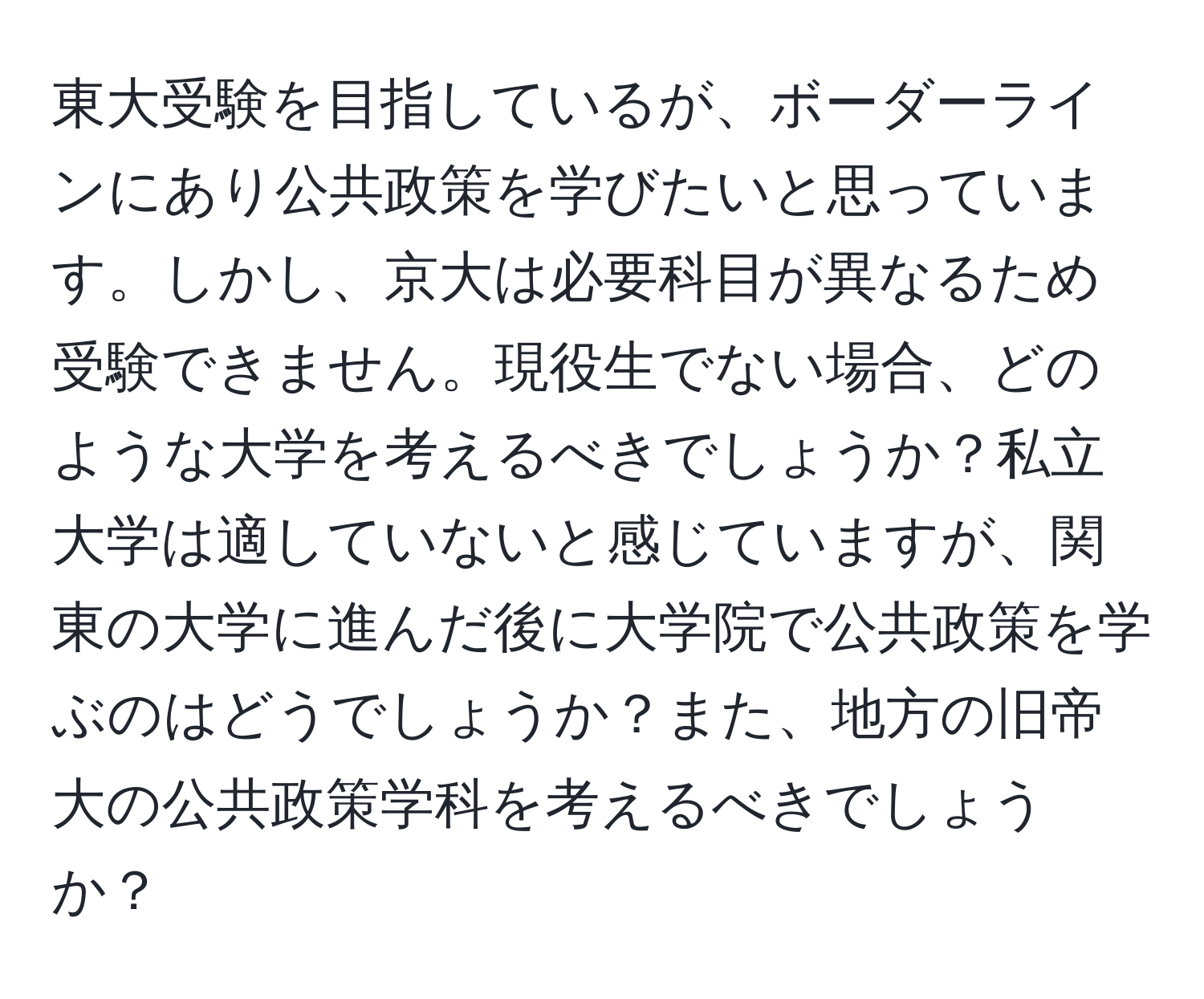 東大受験を目指しているが、ボーダーラインにあり公共政策を学びたいと思っています。しかし、京大は必要科目が異なるため受験できません。現役生でない場合、どのような大学を考えるべきでしょうか？私立大学は適していないと感じていますが、関東の大学に進んだ後に大学院で公共政策を学ぶのはどうでしょうか？また、地方の旧帝大の公共政策学科を考えるべきでしょうか？