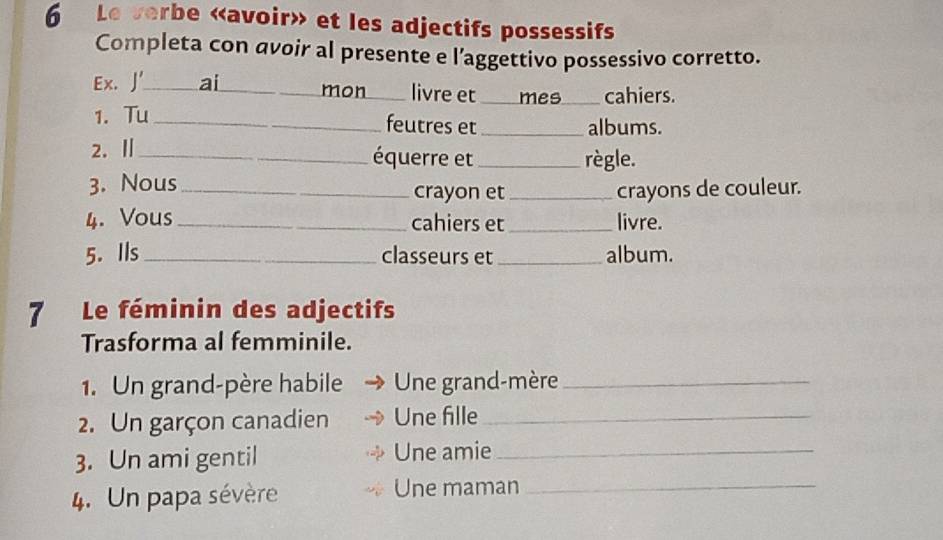 Le verbe «avoir» et les adjectifs possessifs 
Completa con avoir al presente e l’aggettivo possessivo corretto. 
Ex. J' _ai _mon livre et mes cahiers. 
1. Tu _feutres et _albums. 
2. Ⅱ __règle. 
équerre et 
3. Nous _crayon et _crayons de couleur. 
4. Vous_ cahiers et _livre. 
5. Ils _classeurs et _album. 
7 Le féminin des adjectifs 
Trasforma al femminile. 
1. Un grand-père habile Une grand-mère_ 
2. Un garçon canadien Une fille_ 
3. Un ami gentil Une amie_ 
4. Un papa sévère Une maman_