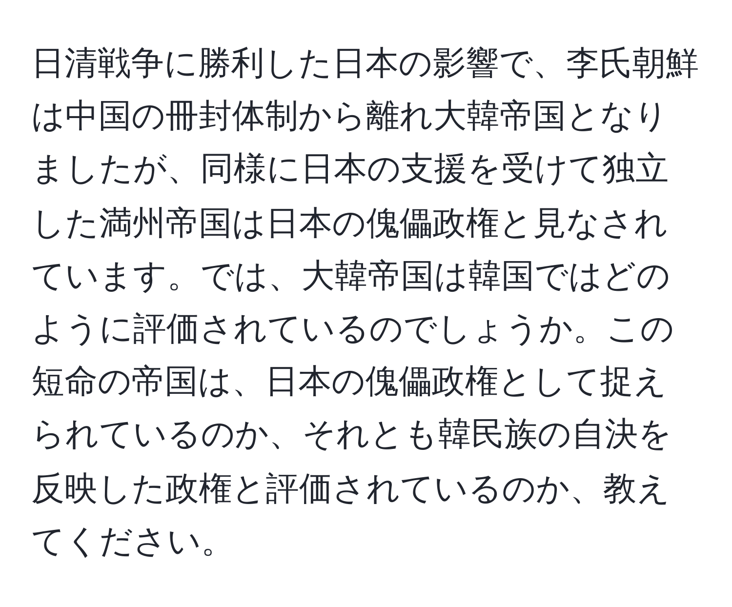 日清戦争に勝利した日本の影響で、李氏朝鮮は中国の冊封体制から離れ大韓帝国となりましたが、同様に日本の支援を受けて独立した満州帝国は日本の傀儡政権と見なされています。では、大韓帝国は韓国ではどのように評価されているのでしょうか。この短命の帝国は、日本の傀儡政権として捉えられているのか、それとも韓民族の自決を反映した政権と評価されているのか、教えてください。