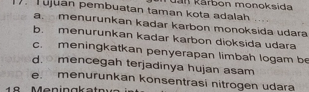 Jan karbon monoksida
. ujuan pembuatan taman kota adalah ....
a. menurunkan kadar karbon monoksida udara
b. menurunkan kadar karbon dioksida udara
c. meningkatkan penyerapan limbah logam be
d. mencegah terjadinya hujan asam
e. menurunkan konsentrasi nitrogen udara
18 Meningkatnva