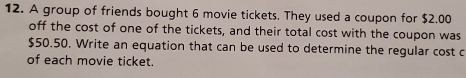 A group of friends bought 6 movie tickets. They used a coupon for $2.00
off the cost of one of the tickets, and their total cost with the coupon was
$50.50. Write an equation that can be used to determine the regular cost c 
of each movie ticket.