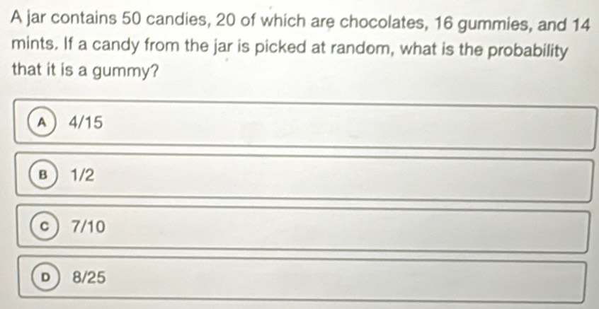 A jar contains 50 candies, 20 of which are chocolates, 16 gummies, and 14
mints. If a candy from the jar is picked at random, what is the probability
that it is a gummy?
A 4/15
B 1/2
c)  7/10
D 8/25