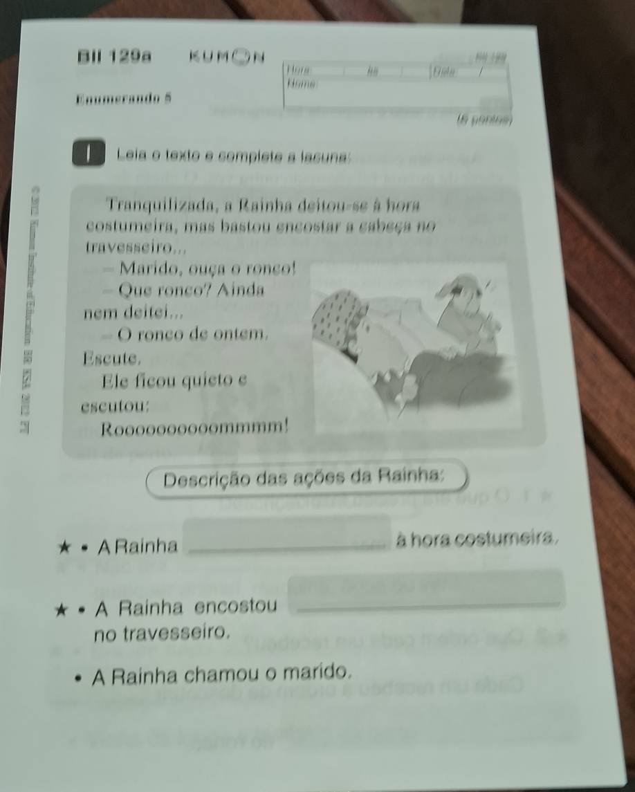 Bll 129a KUM 9N 
Hora 
/ 
Home 
Enumerando 5 
6 pontosn 
Leia o texto e complete a lasuna 
Tranquilizada, a Rainha deitou-se à hora 
costumeira, mas bastou encostar a cabeça no 
travesseiro... 
- Marido, ouça o ronço! 
nem deitei... 
- Que ronco? Ainda 
O ronco de ontem. 
Escute. 
Ele ficou quieto e 
escutou: 
Roooooooooommmm! 
Descrição das ações da Rainha: 
A Rainha _à hora costumeira. 
A Rainha encostou_ 
no travesseiro. 
A Rainha chamou o marido.