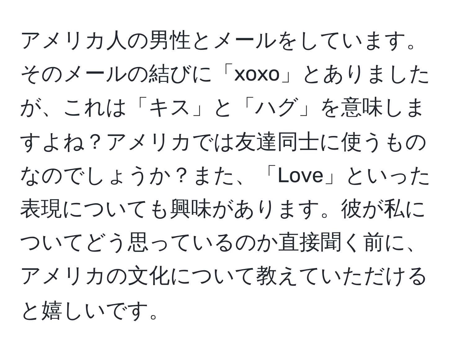 アメリカ人の男性とメールをしています。そのメールの結びに「xoxo」とありましたが、これは「キス」と「ハグ」を意味しますよね？アメリカでは友達同士に使うものなのでしょうか？また、「Love」といった表現についても興味があります。彼が私についてどう思っているのか直接聞く前に、アメリカの文化について教えていただけると嬉しいです。