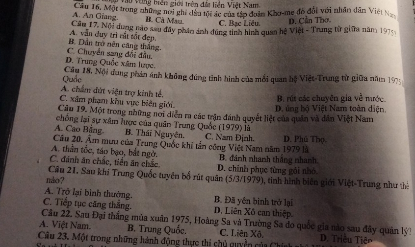 ập vào vùng biên giới trên đất liền Việt Nam.
Cầu 16. Một trong những nơi ghi dấu tội ác của tập đoàn Khơ-me đỏ đối với nhân dân Việt Nam
A. An Giang. B. Cà Mau. C. Bạc Liêu. D. Cần Thơ.
Câu 17. Nội dung nào sau đây phản ánh đúng tình hình quan hệ Việt - Trung từ giữa năm 1975?
A. vẫn duy trì rất tốt đẹp.
B. Dần trở nên căng thăng.
C. Chuyền sang đối đầu.
D. Trung Quốc xâm lược.
Câu 18. Nội dung phản ánh không đúng tình hình của mối quan hệ Việt-Trung từ giữa năm 1975
Quốc
A. chẩm dứt viện trợ kinh tế.
B. rút các chuyên gia về nước.
C. xâm phạm khu vực biên giới.
D. ủng hộ Việt Nam toàn diện.
Câu 19. Một trong những nơi diễn ra các trận đánh quyết liệt của quân và dân Việt Nam
chống lại sự xâm lược của quân Trung Quốc (1979) là
A. Cao Bằng. B. Thái Nguyên. C. Nam Định. D. Phú Thọ.
Câu 20. Âm mưu của Trung Quốc khi tấn công Việt Nam năm 1979 là
A. thần tốc, táo bạo, bất ngờ. B. đánh nhanh thắng nhanh.
C. đánh ăn chắc, tiến ăn chắc. D. chinh phục từng gồi nhỏ.
Câu 21. Sau khi Trung Quốc tuyên bố rút quân (5/3/1979), tình hình biên giới Việt-Trung như thể
nào?
A. Trở lại bình thường. B. Đã yên bình trở lại
C. Tiếp tục căng thắng. D. Liên Xô can thiệp.
Câu 22. Sau Đại thắng mùa xuân 1975, Hoàng Sa và Trường Sa do quốc gia nào sau đây quản lý?
A. Việt Nam. B. Trung Quốc. C. Liên Xô. D. Triều Tiên
Câu 23. Một trong những hành động thực thi chủ quyền của Chính