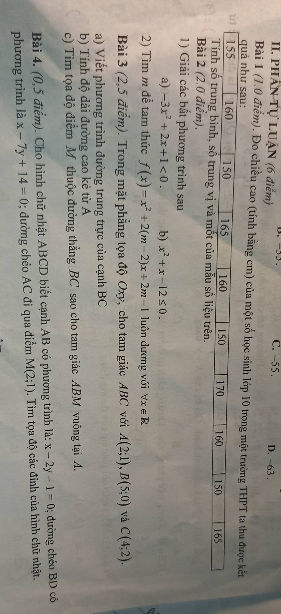 -55.
II. PHÂN Tự LUẠN (6 điểm) D. -63.
Bài 1 (1.0 điểm). Đo chiều cao (tính bằng cm) của một số học sinh lớp 10 trong một trường THPT ta thu được kết
quả như sau:
Bài 2 (2.0 điểm).
1) Giải các bất phương trình sau
a) -3x^2+2x+1<0</tex>. b) x^2+x-12≤ 0. 
2) Tìm m để tam thức f(x)=x^2+2(m-2)x+2m-1 luôn dương với forall x∈ R
Bài 3 (2,5 điểm). Trong mặt phẳng tọa độ Oxy, cho tam giác ABC với A(2;1), B(5;0) và C(4;2). 
a) Viết phương trình đường trung trực của cạnh BC
b) Tính độ dài đường cao kẻ từ A
c) Tìm tọa độ điểm M thuộc đường thẳng BC sao cho tam giác ABM vuông tại A.
Bài 4. (0,5 điểm). Cho hình chữ nhật ABCD biết cạnh AB có phương trình là: x-2y-1=0; đường chéo BD có
phương trình là x-7y+14=0; đường chéo AC đi qua điểm M(2;1). Tìm tọa độ các đinh của hình chữ nhật.