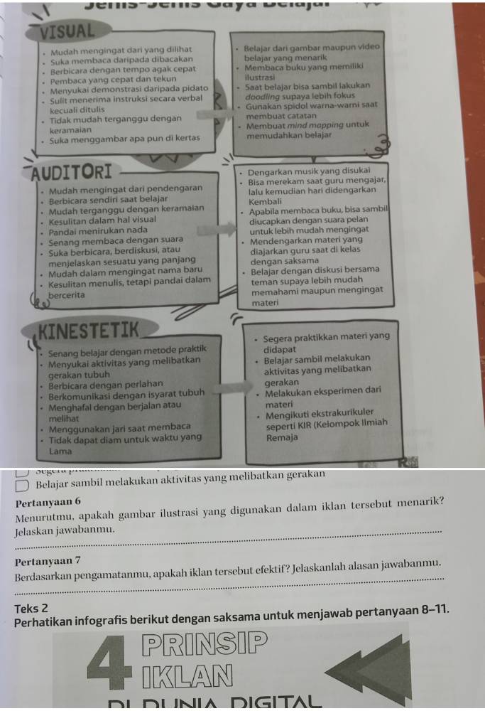 VISUAL
。 Mudah mengingat dari yang dilihat • Belajar dari gambar maupun video
• Suka membaca daripada dibacakan belajar yang menarik
. Berbicara dengan tempo agak cepat • Membaca buku yang memiliki
。 Pembaca yang cepat dan tekun ilustras
Menyukai demonstrasi daripada pidato - Saat belajar bisa sambil lakukan
- Sulit menerima instruksi secara verbal doodling supaya lebih fokus
kecuali ditulis * Gunakan spidol warna-warni saat
• Tidak mudah terganggu dengan membuat catatan
keramaian - Membuat mind mapping untuk
• Suka menggambar apa pun di kertas memudahkan belajar
AUDITORI Dengarkan musik yang disukai
.
* Mudah mengingat dari pendengaran . Bisa merekam saat guru mengajar,
+ Berbicara sendiri saat belajar Kembali lalu kemudian hari didengarkan
. Mudah terganggu dengan keramaian • Apabila membaca buku, bisa sambil
. Kesulitan dalam hal visual diucapkan dengan suara pelan
• Pandai menirukan nada untuk lebih mudah mengingat
. Senang membaca dengan suara Mendengarkan materi yang
. Suka berbicara, berdiskusi, atau diajarkan guru saat di kelas
menjelaskan sesuatu yang panjang dengan saksama
Mudah dalam mengingat nama baru . Belajar dengan diskusi bersama
. Kesulitan menulis, tetapi pandai dalam teman supaya lebih mudah
bercerita memahami maupun mengingat
materi
KINESTETIK
• Senang belajar dengan metode praktik Segera praktikkan materi yang
didapat
• Menyukai aktivitas yang melibatkan Belajar sambil melakukan
gerakan tubuh aktivitas yang melibatkan
Berbicara dengan perlahan gerakan
Berkomunikasi dengan isyarat tubuh . Melakukan eksperimen dari
. Menghafal dengan berjalan atau materi
melihat
Mengikuti ekstrakurikuler
Menggunakan jari saat membaca
• Tidak dapat diam untuk waktu yang Remaja seperti KIR (Kelompok limiah
Lama
' e  ge   K e 
Belajar sambil melakukan aktivitas yang melibatkan gerakan
Pertanyaan 6
Menurutmu, apakah gambar ilustrasi yang digunakan dalam iklan tersebut menarik?
Jelaskan jawabanmu.
Pertanyaan 7
_
Berdasarkan pengamatanmu, apakah iklan tersebut efektif? Jelaskanlah alasan jawabanmu.
Teks 2
Perhatikan infografis berikut dengan saksama untuk menjawab pertanyaan 8-11.
a PRINSIP
IKLAN
DUNIA DIGITAL