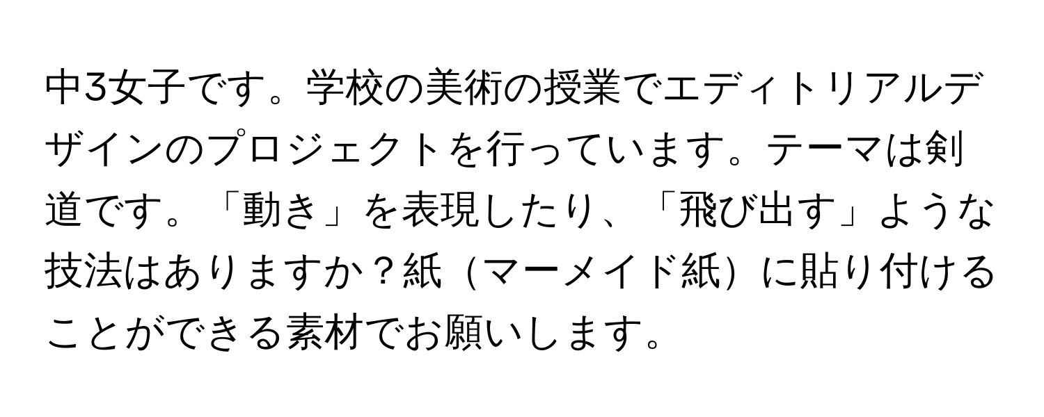 中3女子です。学校の美術の授業でエディトリアルデザインのプロジェクトを行っています。テーマは剣道です。「動き」を表現したり、「飛び出す」ような技法はありますか？紙マーメイド紙に貼り付けることができる素材でお願いします。