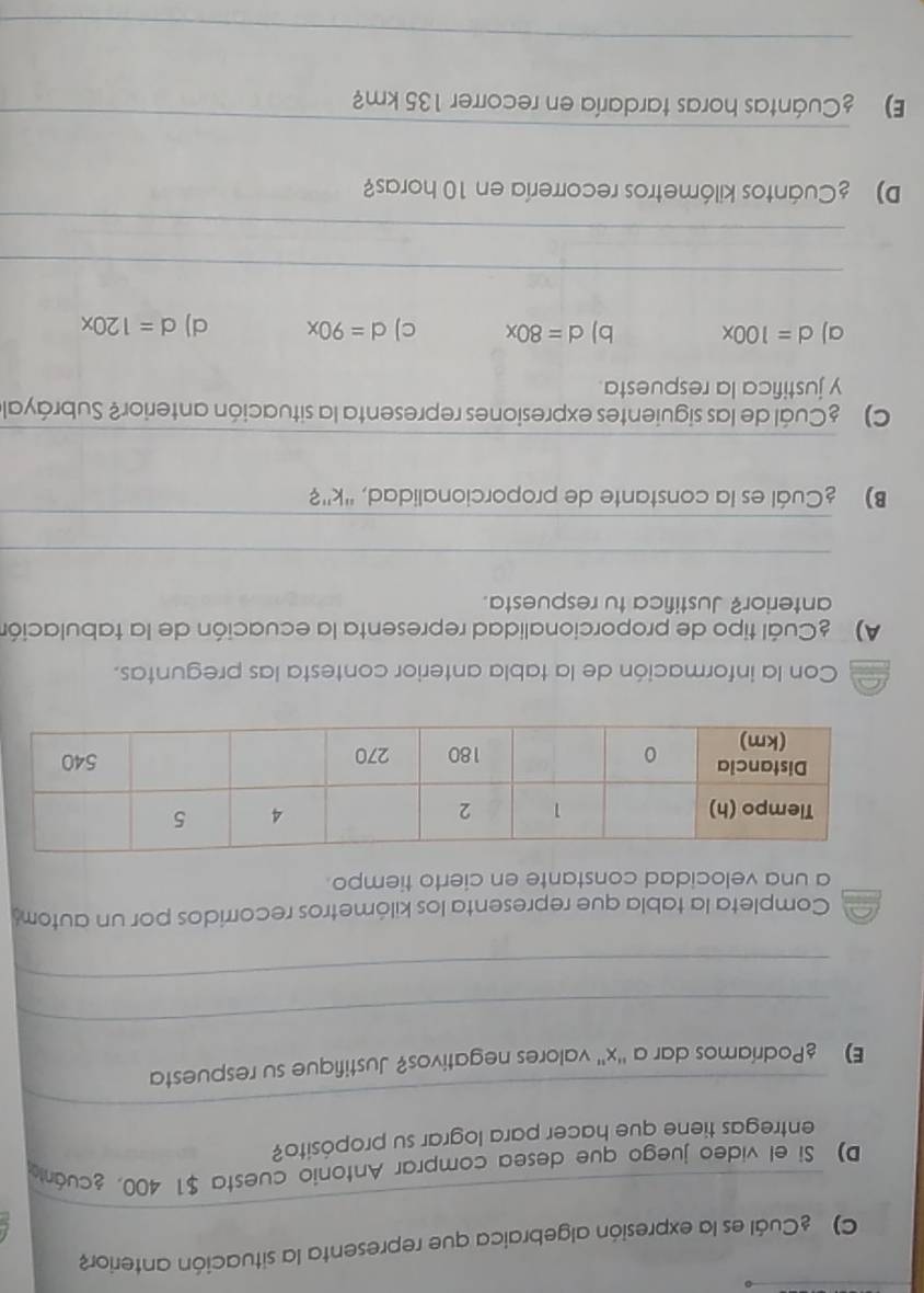 ) Cuál es la expresión algebraica que representa la situación anterior
_
D) Si el video juego que desea comprar Antonio cuesta $1 400, ¿cuánta
_
entregas tiene que hacer para lograr su propósito?
E) £Podríamos dar a '' x '' valores negativos? Justifique su respuesta
_
_
Completa la tabla que representa los kilómetros recorridos por un autom
a una velocidad constante en cierto tiempo.
a Con la información de la tabla anterior contesta las preguntas.
A) Cuál tipo de proporcionalidad representa la ecuación de la tabulación
anterior? Justifica tu respuesta.
_
_
B) Cuál es la constante de proporcionalidad, '' k ''?
_
C) Cuál de las siguientes expresiones representa la situación anterior? Subráyale
y justifica la respuesta
a) d=100x b) d=80x c) d=90x d) d=120x
_
_
D) Cuántos kilómetros recorrería en 10 horas?
_
E) Cuántas horas tardaría en recorrer 135 km?
_