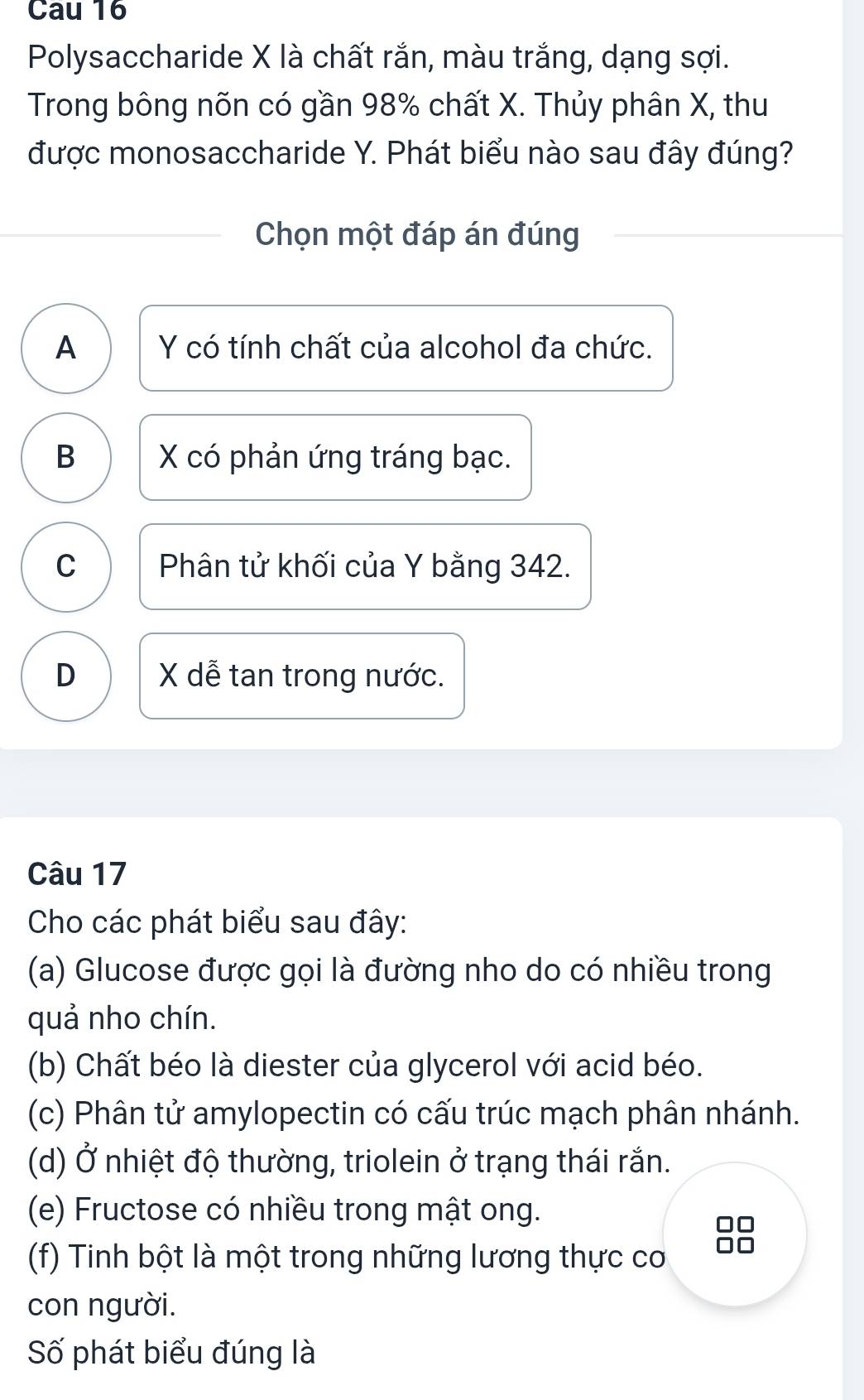 Cau 16
Polysaccharide X là chất rắn, màu trắng, dạng sợi.
Trong bông nõn có gần 98% chất X. Thủy phân X, thu
được monosaccharide Y. Phát biểu nào sau đây đúng?
Chọn một đáp án đúng
A Y có tính chất của alcohol đa chức.
B X có phản ứng tráng bạc.
C Phân tử khối của Y bằng 342.
D X dễ tan trong nước.
Câu 17
Cho các phát biểu sau đây:
(a) Glucose được gọi là đường nho do có nhiều trong
quả nho chín.
(b) Chất béo là diester của glycerol với acid béo.
(c) Phân tử amylopectin có cấu trúc mạch phân nhánh.
(d) Ở nhiệt độ thường, triolein ở trạng thái rắn.
(e) Fructose có nhiều trong mật ong.
(f) Tinh bột là một trong những lương thực cơ
con người.
Số phát biểu đúng là