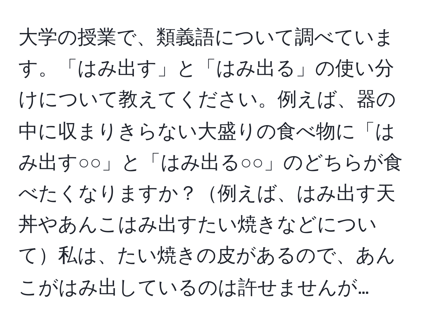 大学の授業で、類義語について調べています。「はみ出す」と「はみ出る」の使い分けについて教えてください。例えば、器の中に収まりきらない大盛りの食べ物に「はみ出す○○」と「はみ出る○○」のどちらが食べたくなりますか？例えば、はみ出す天丼やあんこはみ出すたい焼きなどについて私は、たい焼きの皮があるので、あんこがはみ出しているのは許せませんが…