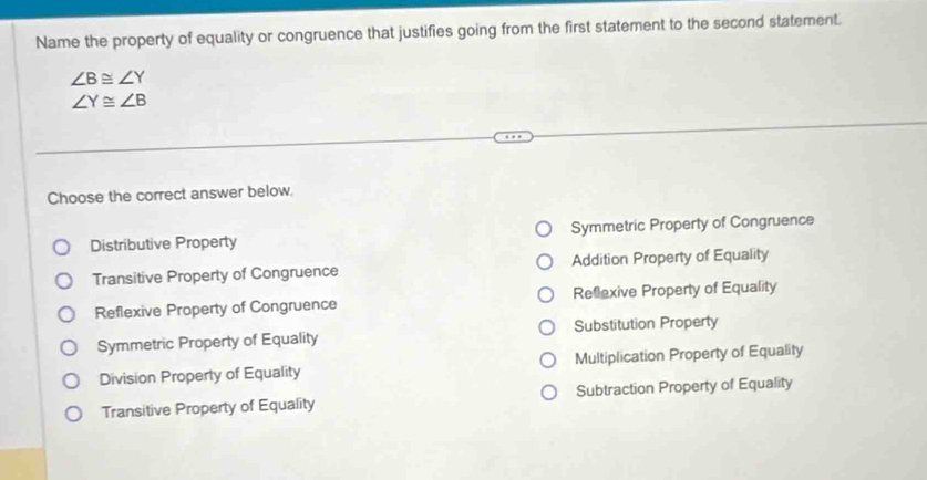 Name the property of equality or congruence that justifies going from the first statement to the second statement.
∠ B≌ ∠ Y
∠ Y≌ ∠ B
Choose the correct answer below.
Distributive Property Symmetric Property of Congruence
Transitive Property of Congruence Addition Property of Equality
Reflexive Property of Congruence Reflexive Property of Equality
Symmetric Property of Equality Substitution Property
Division Property of Equality Multiplication Property of Equality
Transitive Property of Equality Subtraction Property of Equality