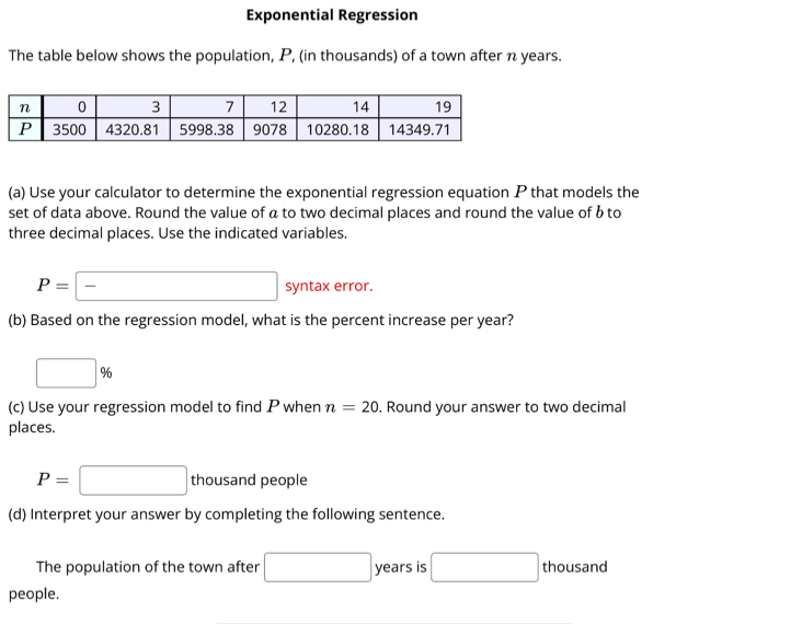 Exponential Regression 
The table below shows the population, P, (in thousands) of a town after n years. 
(a) Use your calculator to determine the exponential regression equation P that models the 
set of data above. Round the value of á to two decimal places and round the value of b to 
three decimal places. Use the indicated variables.
P=- syntax error. 
(b) Based on the regression model, what is the percent increase per year?
□ %
(c) Use your regression model to find P when n=20. Round your answer to two decimal 
places.
P=□ thousand people 
(d) Interpret your answer by completing the following sentence. 
The population of the town after □ years is □ thousand 
people.