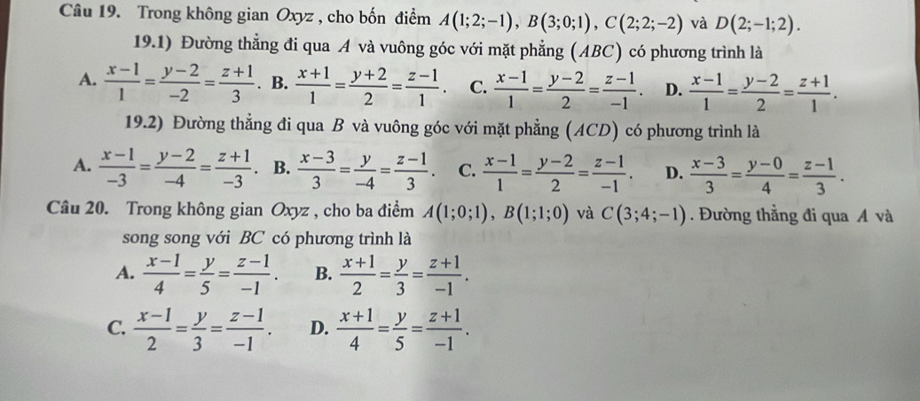 Trong không gian Oxyz , cho bốn điểm A(1;2;-1),B(3;0;1),C(2;2;-2) và D(2;-1;2).
19.1) Đường thẳng đi qua A và vuông góc với mặt phẳng (ABC) có phương trình là
A.  (x-1)/1 = (y-2)/-2 = (z+1)/3 . B.  (x+1)/1 = (y+2)/2 = (z-1)/1 . C.  (x-1)/1 = (y-2)/2 = (z-1)/-1 . D.  (x-1)/1 = (y-2)/2 = (z+1)/1 .
19.2) Đường thẳng đi qua B và vuông góc với mặt phẳng (ACD) có phương trình là
A.  (x-1)/-3 = (y-2)/-4 = (z+1)/-3 . B.  (x-3)/3 = y/-4 = (z-1)/3 . C.  (x-1)/1 = (y-2)/2 = (z-1)/-1 . D.  (x-3)/3 = (y-0)/4 = (z-1)/3 .
Câu 20. Trong không gian Oxyz , cho ba điểm A(1;0;1),B(1;1;0) và C(3;4;-1). Đường thẳng đi qua Á và
song song với BC có phương trình là
A.  (x-1)/4 = y/5 = (z-1)/-1 . B.  (x+1)/2 = y/3 = (z+1)/-1 .
C.  (x-1)/2 = y/3 = (z-1)/-1 . D.  (x+1)/4 = y/5 = (z+1)/-1 .