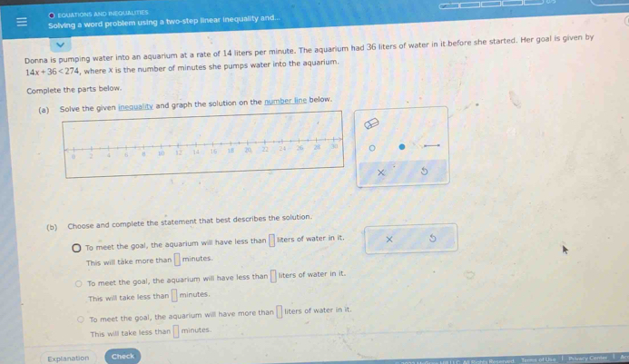 EQUATIONS AND INEQUALITIES
Solving a word problem using a two-step linear inequality and...
Donna is pumping water into an aquarium at a rate of 14 liters per minute. The aquarium had 36 liters of water in it before she started. Her goal is given by
14x+36<274</tex> , where X is the number of minutes she pumps water into the aquarium.
Complete the parts below.
(a) Solve the given inequality and graph the solution on the number line below.
χ 5
(b) Choose and complete the statement that best describes the solution.
To meet the goal, the aquarium will have less than □ liters of water in it. × 5
This will take more than □ minutes.
To meet the goal, the aquarium will have less than □ liters of water in it.
This will take less than □ minutes.
To meet the goal, the aquarium will have more than □ liters of water in it.
This will take less than □ minutes
Explanation Check