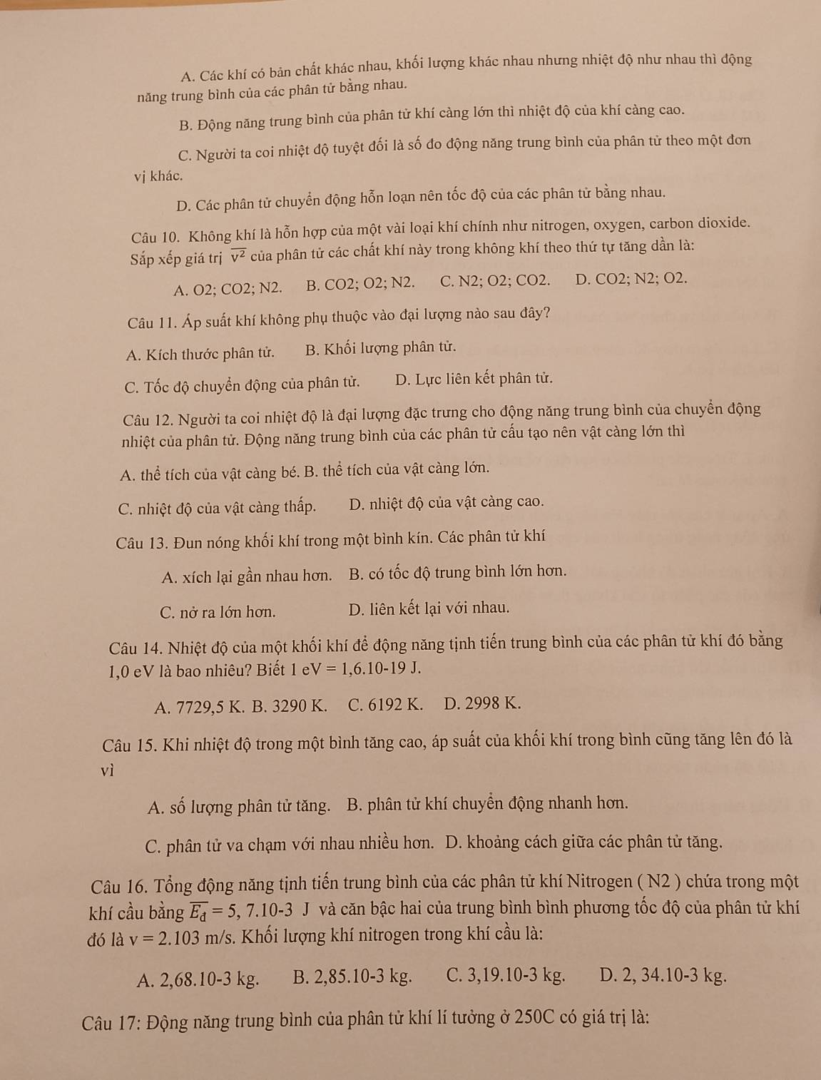 A. Các khí có bản chất khác nhau, khối lượng khác nhau nhưng nhiệt độ như nhau thì động
năng trung bình của các phân tử bằng nhau.
B. Động năng trung bình của phân tử khí càng lớn thì nhiệt độ của khí càng cao.
C. Người ta coi nhiệt độ tuyệt đối là số đo động năng trung bình của phân từ theo một đơn
vị khác.
D. Các phân tử chuyển động hỗn loạn nên tốc độ của các phân tử bằng nhau.
Câu 10. Không khí là hỗn hợp của một vài loại khí chính như nitrogen, oxygen, carbon dioxide.
Sắp xếp giá trị overline v^2 của phân tử các chất khí này trong không khí theo thứ tự tăng dần là:
A. O2; CO2; N2. B. CO2; O2; N2. C. N2; O2; CO2. D. CO2; N2; O2.
Câu 11. Áp suất khí không phụ thuộc vào đại lượng nào sau đây?
A. Kích thước phân tử. B. Khối lượng phân tử.
C. Tốc độ chuyển động của phân tử. D. Lực liên kết phân tử.
Câu 12. Người ta coi nhiệt độ là đại lượng đặc trưng cho động năng trung bình của chuyển động
nhiệt của phân tử. Động năng trung bình của các phân tử cấu tạo nên vật càng lớn thì
A. thể tích của vật càng bé. B. thể tích của vật càng lớn.
C. nhiệt độ của vật càng thấp. D. nhiệt độ của vật càng cao.
Câu 13. Đun nóng khối khí trong một bình kín. Các phân tử khí
A. xích lại gần nhau hơn. B. có tốc độ trung bình lớn hơn.
C. nở ra lớn hơn. D. liên kết lại với nhau.
Câu 14. Nhiệt độ của một khối khí để động năng tịnh tiến trung bình của các phân tử khí đó bằng
1,0 eV là bao nhiêu? Biết 1 e V=1,6.10-19J.
A. 7729,5 K. B. 3290 K. C. 6192 K. D. 2998 K.
Câu 15. Khi nhiệt độ trong một bình tăng cao, áp suất của khối khí trong bình cũng tăng lên đó là
vì
A. số lượng phân tử tăng. B. phân tử khí chuyền động nhanh hơn.
C. phân tử va chạm với nhau nhiều hơn. D. khoảng cách giữa các phân tử tăng.
Câu 16. Tổng động năng tịnh tiến trung bình của các phân tử khí Nitrogen ( N2 ) chứa trong một
khí cầu bằng overline E_d=5,7.10-3J và căn bậc hai của trung bình bình phương tốc độ của phân tử khí
đó là v=2.103m/s 3. Khối lượng khí nitrogen trong khí cầu là:
A. 2,68.10-3 kg. B. 2,85.10-3 kg. C. 3,19.10-3 kg. D. 2, 34.10-3 kg.
Câu 17: Động năng trung bình của phân tử khí lí tưởng ở 250C có giá trị là: