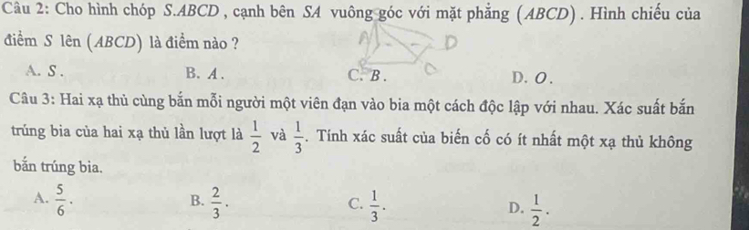 Cho hình chóp S. ABCD , cạnh bên SA vuông góc với mặt phẳng (ABCD) . Hình chiếu của
điểm S lên (ABCD) là điểm nào ?
A. S . B. A . C.B . D. O .
Câu 3: Hai xạ thủ cùng bắn mỗi người một viên đạn vào bia một cách độc lập với nhau. Xác suất bắn
trúng bia của hai xạ thủ lần lượt là  1/2  và  1/3 . Tính xác suất của biến cố có ít nhất một xạ thủ không
bắn trúng bìa.
A.  5/6 ·  2/3 .  1/3 .  1/2 . 
B.
C.
D.