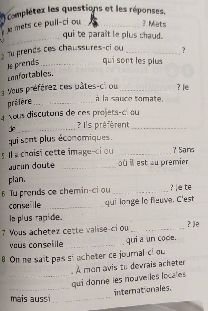 Complétez les questions et les réponses. 
Je mets ce pull-ci ou _? Mets 
_ 
qui te paraît le plus chaud. 
2 Tu prends ces chaussures-ci ou_ 
? 
Je prends_ 
qui sont les plus 
confortables. 
3 Vous préférez ces pâtes-ci ou _? Je 
préfère_ 
à la sauce tomate. 
4 Nous discutons de ces projets-ci ou 
de_ 
? Ils préfèrent_ 
qui sont plus économiques. 
5 1 a choisi cette image-ci ou_ 
? Sans 
aucun doute _où il est au premier 
plan. 
6 Tu prends ce chemin-ci ou_ 
? Je te 
conseille _qui longe le fleuve. C’est 
le plus rapide. 
7 Vous achetez cette valise-ci ou_ 
? Je 
vous conseille _qui a un code. 
8 On ne sait pas si acheter ce journal-ci ou 
. À mon avis tu devrais acheter 
_qui donne les nouvelles locales 
_internationales. 
mais aussi_