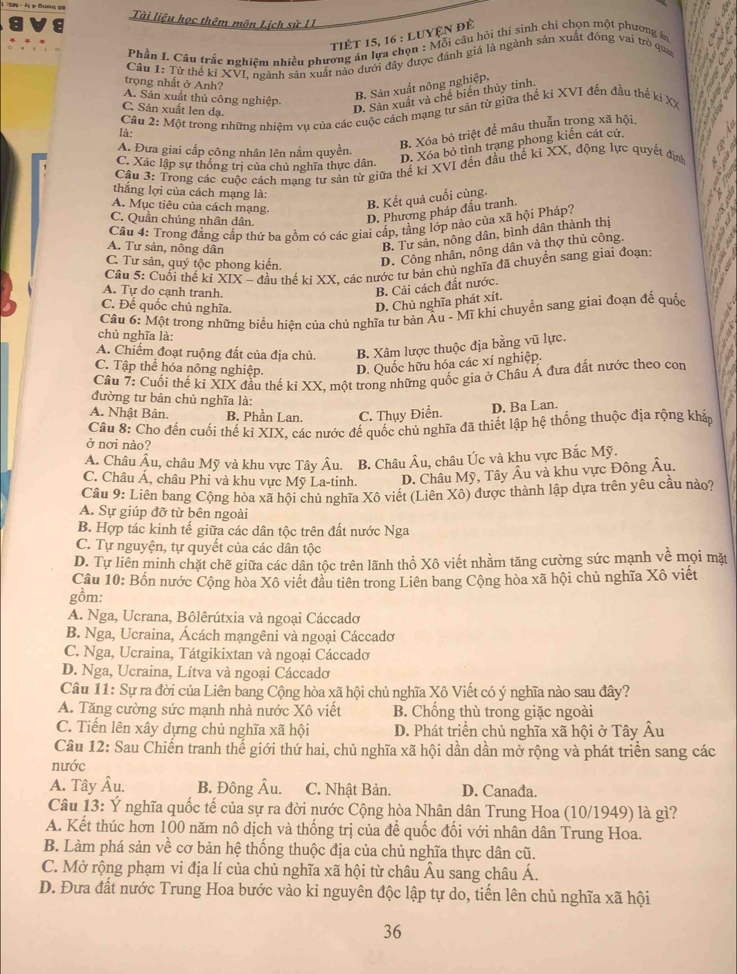 Tài liệu học thêm môn Lịch sử II
tiÉt 15, 16 : luyện đè
Phần I. Câu trắc nghiêm nhiều phương án lựa chọn : Mỗi câu hỏi thí sinh chỉ chọn một phương án  3
an
Câu 1: Từ thế ki XVI, ngành sản xuất nào dưới đây được đánh giá là ngành sản xuất đóng vai trò quan
~
N
trọng nhất ở Anh?
B. Sản xuất nông nghiệp,
A. Sản xuất thủ công nghiệp.
D. Sản xuất và chế biến thủy tinh.
Cầu 2: Một trong những nhiệm vụ của các cuộc cách mạng tư sản từ giữa thế ki XVI đến đầu thế kỉ XX C. Sản xuất len dạ.
B. Xóa bỏ triệt để mâu thuẫn trong xã hội.  a
là:
D. Xóa bỏ tình trạng phong kiến cát cứ.
A. Đưa giai cấp công nhân lên nắm quyền.
Câu 3: Trong các cuộc cách mạng tư sản từ giữa thể ki XVI đến đầu thế ki XX, động lực quyết định a
C. Xác lập sự thống trị của chủ nghĩa thực dân.
thắng lợi của cách mạng là:
A. Mục tiêu của cách mạng.
B. Kết quả cuối cùng.
C. Quần chúng nhân dân.
D. Phương pháp đấu tranh.
Câu 4: Trong đẳng cấp thứ ba gồm có các giai cấp, tầng lớp nào của xã hội Pháp?
A. Tư sản, nông dân
B. Tư sản, nông dân, bình dân thành thị
C. Tư sản, quý tộc phong kiến.
D. Công nhân, nông dân và thợ thủ công.
Cầu 5: Cuối thế kỉ XIX - đầu thế ki XX, các nước tư bản chủ nghĩa đã chuyển sang giai đoạn:
A. Tự do cạnh tranh.
B. Cải cách đất nước.
C. Đế quốc chủ nghĩa.
D. Chủ nghĩa phát xít.
Câu 6: Một trong những biểu hiện của chủ nghĩa tư bản Âu - Mĩ khi chuyển sang giai đoạn đế quốc
chủ nghĩa là:
A. Chiếm đoạt ruộng đất của địa chủ. B. Xâm lược thuộc địa bằng vũ lực.
C. Tập thể hóa nông nghiệp.
D. Quốc hữu hóa các xí nghiệp.
Câu 7: Cuối thế kỉ XIX đầu thế kỉ XX, một trong những quốc gia ở Châu Á đưa đất nước theo con
đường tư bản chủ nghĩa là:
A. Nhật Bản. B. Phần Lan. C. Thụy Điển.
D. Ba Lan.
Câu 8: Cho đến cuối thế ki XIX, các nước đế quốc chủ nghĩa đã thiết lập hệ thống thuộc địa rộng khắp
ở nơi nào?
A. Châu Âu, châu Mỹ và khu vực Tây Âu. B. Châu Âu, châu Úc và khu vực Bắc Mỹ.
C. Châu Á, châu Phi và khu vực Mỹ La-tinh. D. Châu Mỹ, Tây Âu và khu vực Đông Âu.
Câu 9: Liên bang Cộng hòa xã hội chủ nghĩa Xô viết (Liên Xô) được thành lập dựa trên yêu cầu nào?
A. Sự giúp đỡ từ bên ngoài
B. Hợp tác kinh tế giữa các dân tộc trên đất nước Nga
C. Tự nguyện, tự quyết của các dân tộc
D. Tự liên minh chặt chẽ giữa các dân tộc trên lãnh thổ Xô viết nhằm tăng cường sức mạnh về mọi mặt
Câu 10: Bốn nước Cộng hòa Xô viết đầu tiên trong Liên bang Cộng hòa xã hội chủ nghĩa Xô viết
gồm:
A. Nga, Ucrana, Bôlêrútxia và ngoại Cáccado
B. Nga, Ucraina, Ácách mạngêni và ngoại Cáccadơ
C. Nga, Ucraina, Tátgikixtan và ngoại Cáccado
D. Nga, Ucraina, Lítva và ngoại Cáccado
Câu 11: Sự ra đời của Liên bang Cộng hòa xã hội chủ nghĩa Xô Viết có ý nghĩa nào sau đây?
A. Tăng cường sức mạnh nhà nước Xô viết B. Chống thù trong giặc ngoài
C. Tiến lên xây dựng chủ nghĩa xã hội D. Phát triển chủ nghĩa xã hội ở Tây Âu
Câu 12: Sau Chiến tranh thế giới thứ hai, chủ nghĩa xã hội dần dần mở rộng và phát triển sang các
nước
A. Tây Âu. B. Đông Âu. C. Nhật Bản. D. Canađa.
Câu 13: Ý nghĩa quốc tế của sự ra đời nước Cộng hòa Nhân dân Trung Hoa (10/1949) là gì?
A. Kết thúc hơn 100 năm nô dịch và thống trị của để quốc đối với nhân dân Trung Hoa.
B. Làm phá sản về cơ bản hệ thống thuộc địa của chủ nghĩa thực dân cũ.
C. Mở rộng phạm vi địa lí của chủ nghĩa xã hội từ châu Âu sang châu Á.
D. Đưa đất nước Trung Hoa bước vào ki nguyên độc lập tự do, tiến lên chủ nghĩa xã hội
36