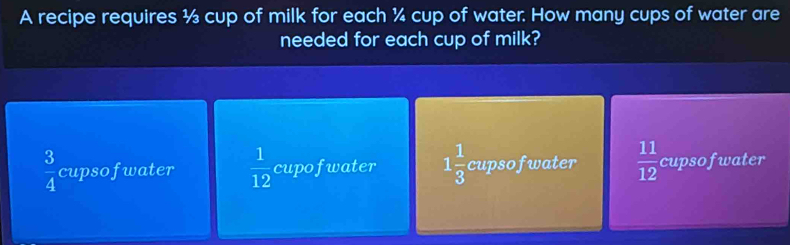 A recipe requires ½ cup of milk for each ¼ cup of water. How many cups of water are
needed for each cup of milk?
 3/4  cupsofwater  1/12  cupofwater 1 1/3  cupsofwater  11/12  cupsofwater