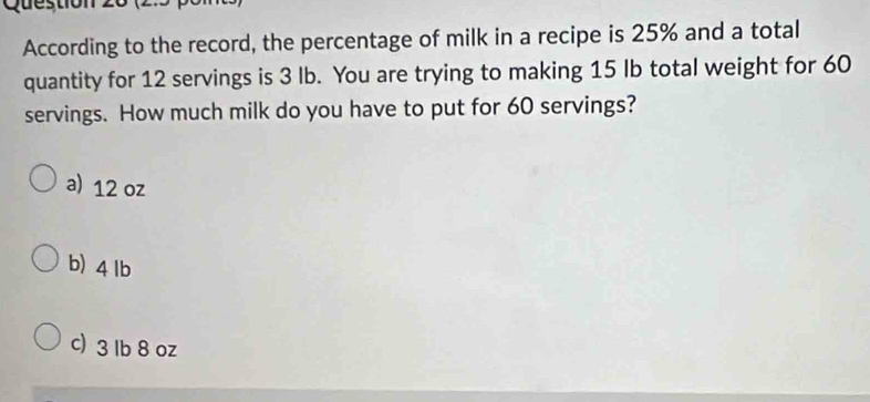 Question
According to the record, the percentage of milk in a recipe is 25% and a total
quantity for 12 servings is 3 lb. You are trying to making 15 Ib total weight for 60
servings. How much milk do you have to put for 60 servings?
a) 12 oz
b) 4 lb
c) 3 lb 8 oz