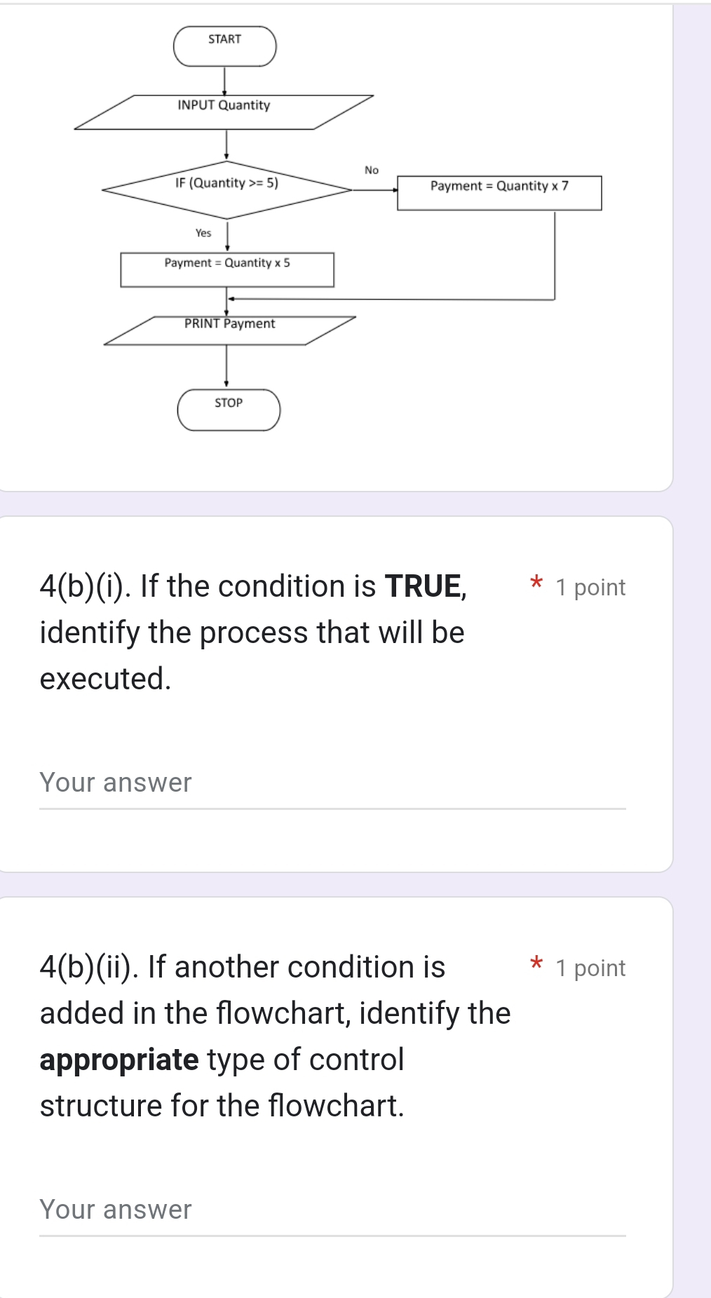 4(b)(i). If the condition is TRUE, 1 point
identify the process that will be
executed.
Your answer
4(b)(ii). If another condition is 1 point
added in the flowchart, identify the
appropriate type of control
structure for the flowchart.
Your answer