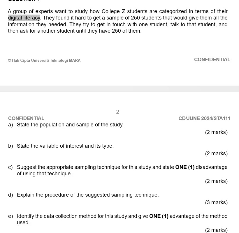 A group of experts want to study how College Z students are categorized in terms of their 
digital literacy. They found it hard to get a sample of 250 students that would give them all the 
information they needed. They try to get in touch with one student, talk to that student, and 
then ask for another student until they have 250 of them. 
© Hak Cipta Universiti Teknologi MARA CONFIDENTIAL 
2 
CONFIDENTIAL CD/JUNE 2024/STA111 
a) State the population and sample of the study. 
(2 marks) 
b) State the variable of interest and its type. 
(2 marks) 
c) Suggest the appropriate sampling technique for this study and state ONE (1) disadvantage 
of using that technique. 
(2 marks) 
d) Explain the procedure of the suggested sampling technique. 
(3 marks) 
e) Identify the data collection method for this study and give ONE (1) advantage of the method 
used. 
(2 marks)