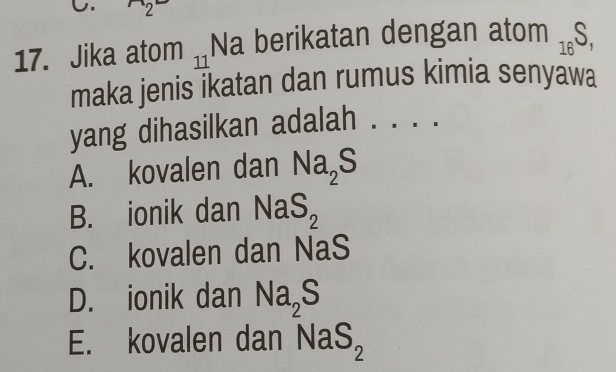 2
17. Jika atom 7 Na berikatan dengan ato m_16S, 
maka jenis ikatan dan rumus kimia senyawa
yang dihasilkan adalah
A. kovalen dan Na_2S
B. ionik dan NaS_2
C. kovalen dan NaS
D. ionik dan Na_2S
E. kovalen dan NaS_2