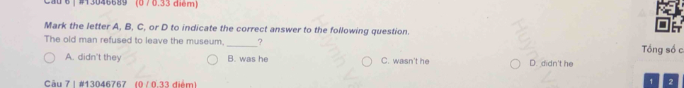 Cau 6 | #13046689 (0 / 0.33 điểm)
Mark the letter A, B, C, or D to indicate the correct answer to the following question.
The old man refused to leave the museum. _? Tổng số c
A. didn't they B. was he C. wasn't he D. didn't he
Câu 7 | #13046767 (0 / 0.33 điểm)
1 2