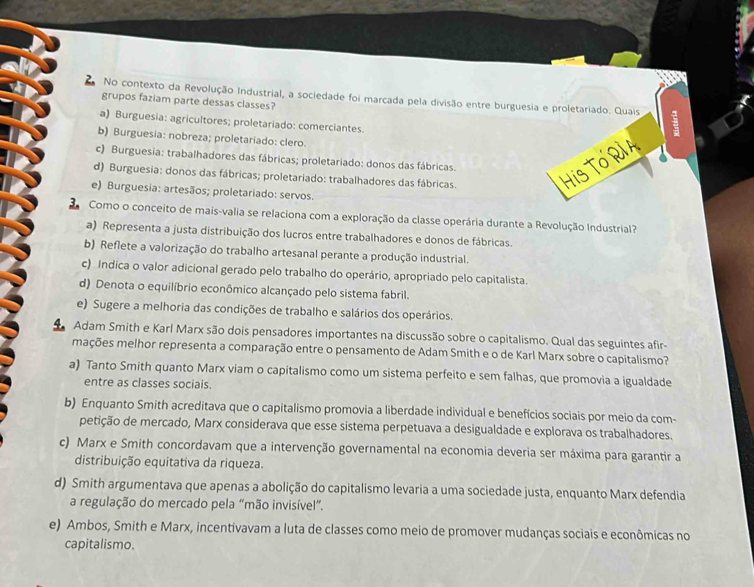 No contexto da Revolução Industrial, a sociedade foi marcada pela divisão entre burguesia e proletariado. Quais 8
grupos faziam parte dessas classes?
a) Burguesia: agricultores; proletariado: comerciantes.
b) Burguesia: nobreza; proletariado: clero.
c) Burguesia: trabalhadores das fábricas; proletariado: donos das fábricas.
d) Burguesia: donos das fábricas; proletariado: trabalhadores das fábricas.
e) Burguesia: artesãos; proletariado: servos.
Como o conceito de mais-valia se relaciona com a exploração da classe operária durante a Revolução Industrial?
a) Representa a justa distribuição dos lucros entre trabalhadores e donos de fábricas.
b) Reflete a valorização do trabalho artesanal perante a produção industrial.
c) Indica o valor adicional gerado pelo trabalho do operário, apropriado pelo capitalista.
d) Denota o equilíbrio econômico alcançado pelo sistema fabril.
e) Sugere a melhoria das condições de trabalho e salários dos operários.
Adam Smith e Karl Marx são dois pensadores importantes na discussão sobre o capitalismo. Qual das seguintes afir-
mações melhor representa a comparação entre o pensamento de Adam Smith e o de Karl Marx sobre o capitalismo?
a) Tanto Smith quanto Marx viam o capitalismo como um sistema perfeito e sem falhas, que promovia a igualdade
entre as classes sociais.
b) Enquanto Smith acreditava que o capitalismo promovia a liberdade individual e benefícios sociais por meio da com-
petição de mercado, Marx considerava que esse sistema perpetuava a desigualdade e explorava os trabalhadores.
c) Marx e Smith concordavam que a intervenção governamental na economia deveria ser máxima para garantir a
distribuição equitativa da riqueza.
d) Smith argumentava que apenas a abolição do capitalismo levaria a uma sociedade justa, enquanto Marx defendia
a regulação do mercado pela “mão invisível”.
e) Ambos, Smith e Marx, incentivavam a luta de classes como meio de promover mudanças sociais e econômicas no
capitalismo.