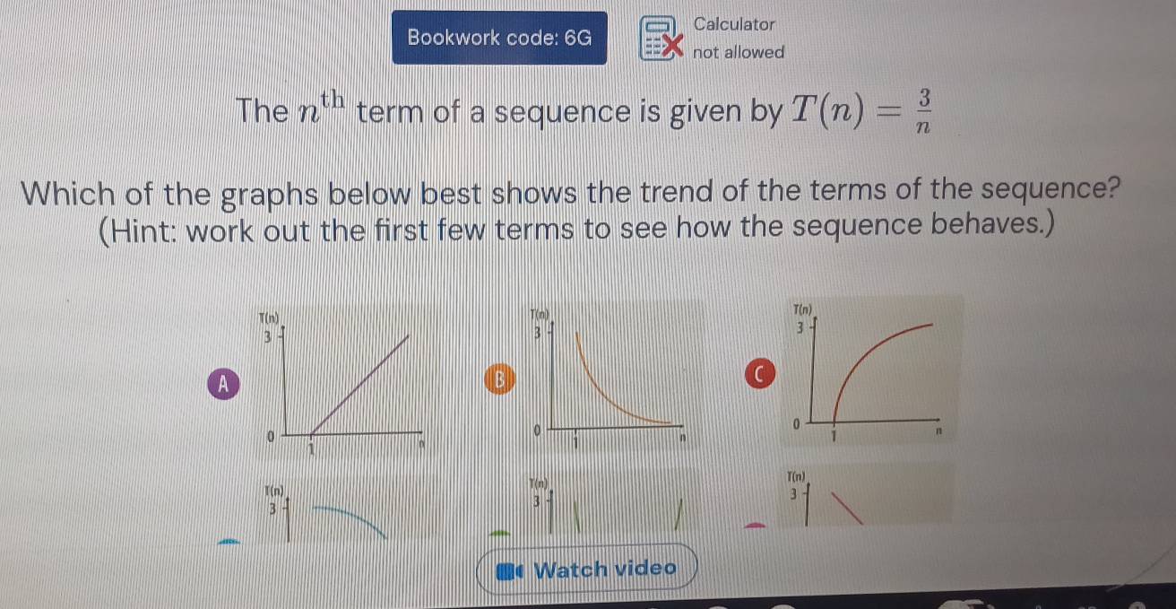 Calculator
Bookwork code: 6G
not allowed
The n^(th) term of a sequence is given by T(n)= 3/n 
Which of the graphs below best shows the trend of the terms of the sequence?
(Hint: work out the first few terms to see how the sequence behaves.)
A
B
C
f(n)
T(n) T(n)
3
3
3
C Watch video