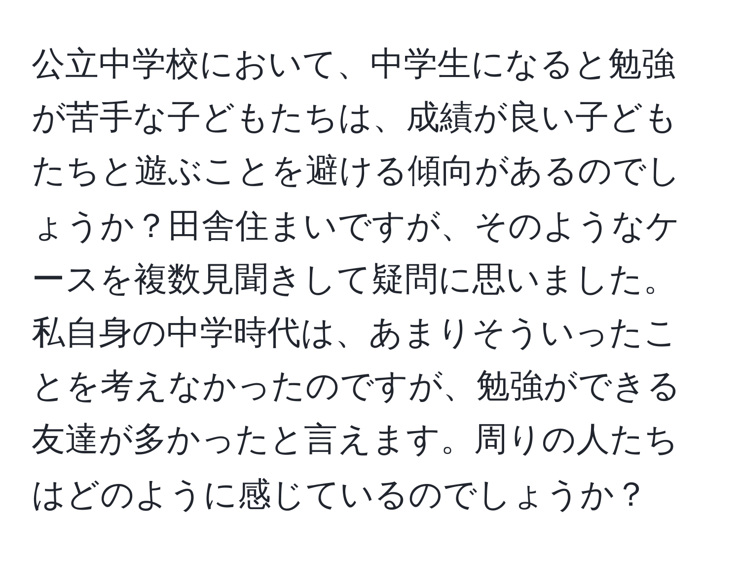 公立中学校において、中学生になると勉強が苦手な子どもたちは、成績が良い子どもたちと遊ぶことを避ける傾向があるのでしょうか？田舎住まいですが、そのようなケースを複数見聞きして疑問に思いました。私自身の中学時代は、あまりそういったことを考えなかったのですが、勉強ができる友達が多かったと言えます。周りの人たちはどのように感じているのでしょうか？