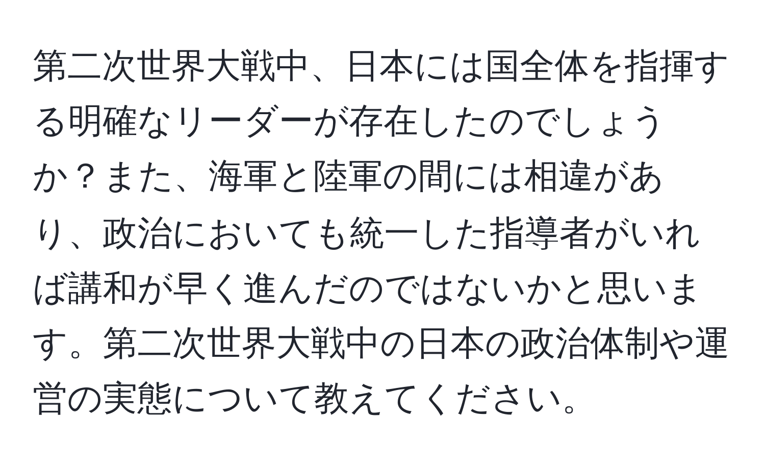 第二次世界大戦中、日本には国全体を指揮する明確なリーダーが存在したのでしょうか？また、海軍と陸軍の間には相違があり、政治においても統一した指導者がいれば講和が早く進んだのではないかと思います。第二次世界大戦中の日本の政治体制や運営の実態について教えてください。