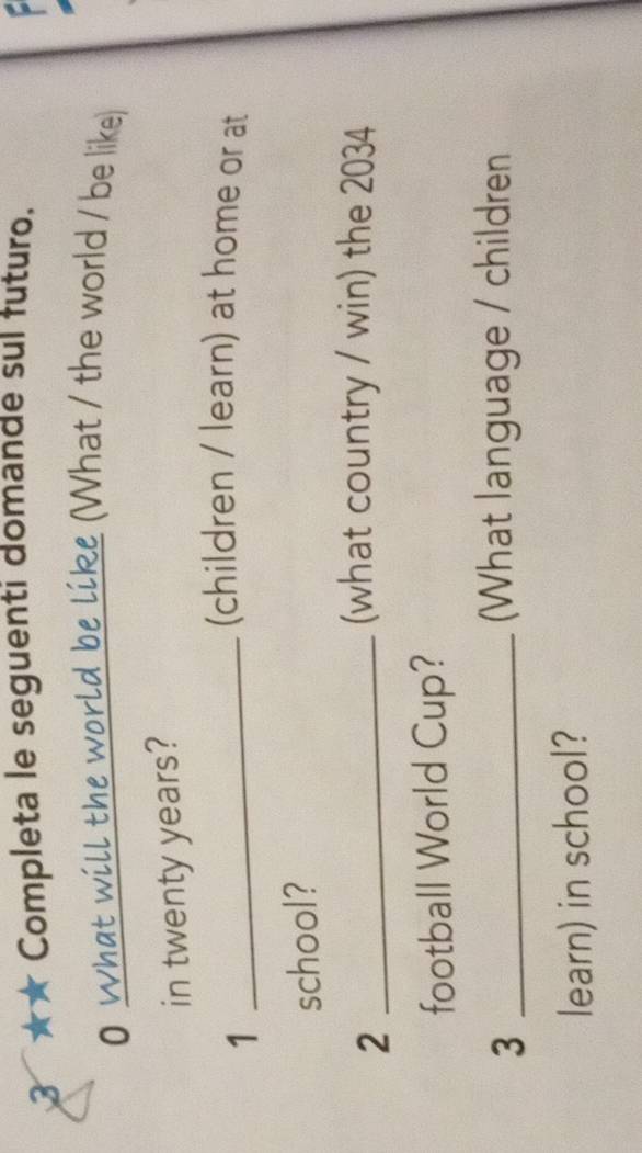 3 ★★ Completa le seguenti domande sui futuro. 
0 what will the world be like (What / the world / be like) 
in twenty years? 
_1 
(children / learn) at home or at 
school? 
_2 
(what country / win) the 2034
football World Cup? 
_3 
(What language / children 
learn) in school?