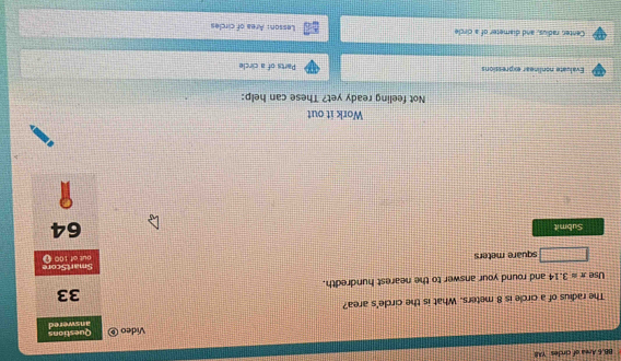 BB.6 Area of circles YAB 
Video ⑥ Questions 
The radius of a circle is 8 meters. What is the circle's area? answered 
33 
Use π approx 3.14 and round your answer to the nearest hundredth.
square meters SmartScore out of 100 ( 
Submit
64
Work it out 
Not feeling ready yet? These can help: 
Evaluate nonlinear expressions Parts of a circle 
Center, radius, and diameter of a circle Lesson: Area of circles
