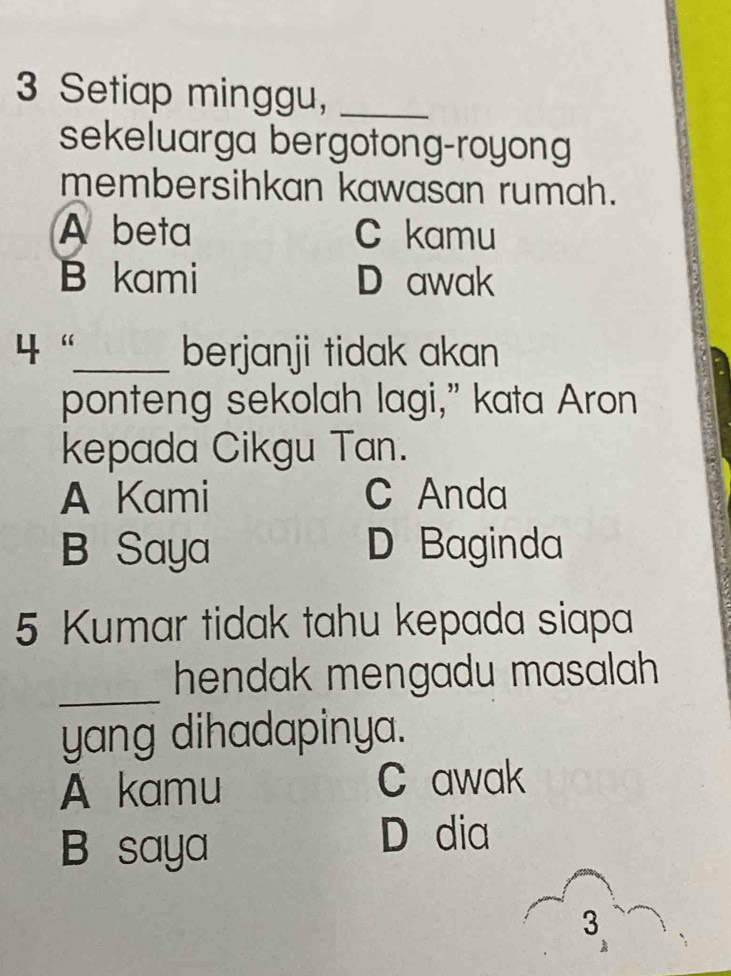 Setiap minggu,_
sekeluarga bergotong-royong
membersihkan kawasan rumah.
A beta C kamu
B kami D awak
4“_ berjanji tidak akan
ponteng sekolah lagi,” kata Aron
kepada Cikgu Tan.
A Kami C Anda
B Saya D Baginda
5 Kumar tidak tahu kepada siapa
_hendak mengadu masalah 
yang dihadapinya.
A kamu C awak
B saya
D dia
3