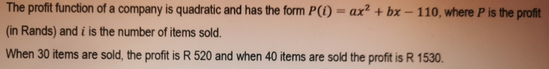 The profit function of a company is quadratic and has the form P(i)=ax^2+bx-110 , where P is the profit 
(in Rands) and i is the number of items sold. 
When 30 items are sold, the profit is R 520 and when 40 items are sold the profit is R 1530.
