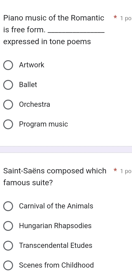 Piano music of the Romantic * 1 po
is free form._
expressed in tone poems
Artwork
Ballet
Orchestra
Program music
Saint-Saëns composed which * 1 po
famous suite?
Carnival of the Animals
Hungarian Rhapsodies
Transcendental Etudes
Scenes from Childhood