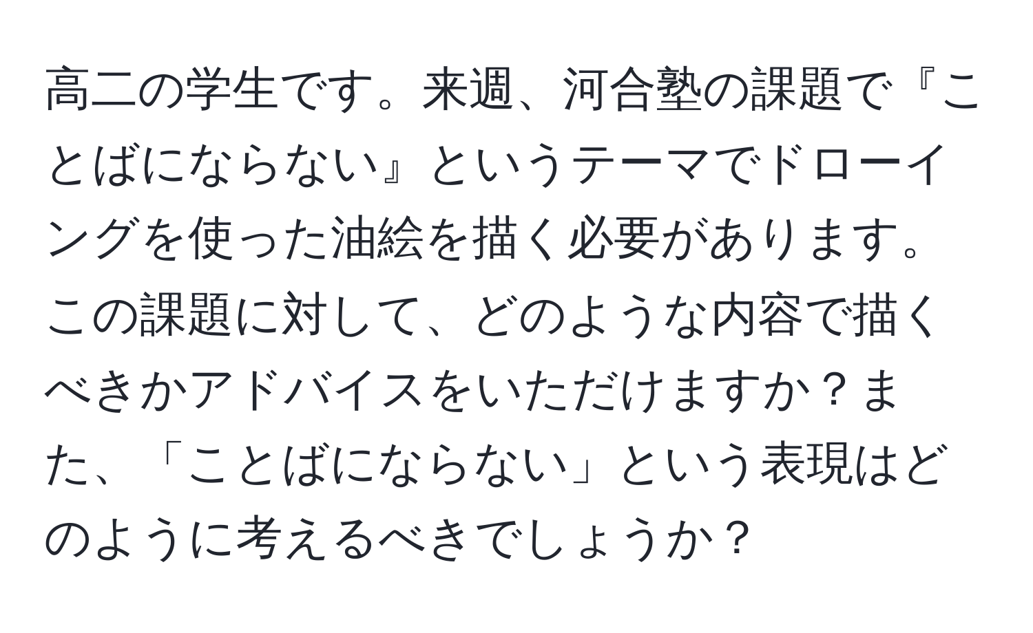 高二の学生です。来週、河合塾の課題で『ことばにならない』というテーマでドローイングを使った油絵を描く必要があります。この課題に対して、どのような内容で描くべきかアドバイスをいただけますか？また、「ことばにならない」という表現はどのように考えるべきでしょうか？