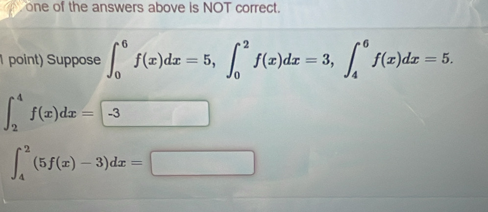 one of the answers above is NOT correct.
1 point) Suppose ∈t _0^6f(x)dx=5, ∈t _0^2f(x)dx=3, ∈t _4^6f(x)dx=5.
∈t _2^4f(x)dx=-3
∈t _4^2(5f(x)-3)dx=□