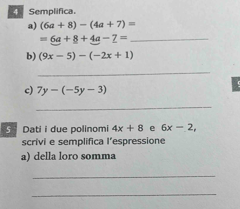 Semplifica. 
a) (6a+8)-(4a+7)=
=6a+8+4a-7= _ 
b) (9x-5)-(-2x+1)
_ 
c) 7y-(-5y-3)
_ 
5 Dati i due polinomi 4x+8 e 6x-2, 
scrivi e semplifica l’espressione 
a) della loro somma 
_ 
_