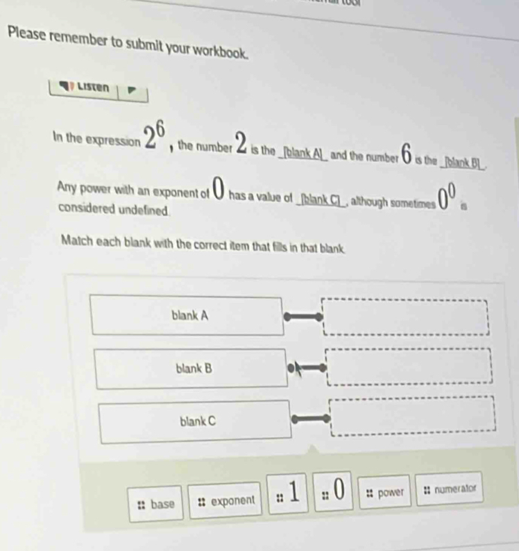 Please remember to submit your workbook.
Listen
In the expression 2^6 , the number 2i the __bank Al_ and the number ⑥ is the __blank Bl_.
Anry power with an exponent of Ü has a value of _[blank.C]_, although sometimes 0^0
considered undefined.
Match each blank with the correct item that fills in that blank.
blank A
blank B .
blank C
base :: exponent :: 1 : 0 :: power :numerator