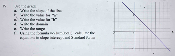 Use the graph 
a. Write the slope of the line: 
b. Write the value for “ a ” 
c. Write the value for “ b ” 
d. Write the domain 
e. Write the range 
f. Using the formula y-y1=m(x-x1) ,calculate the 
equations in slope intercept and Standard forms