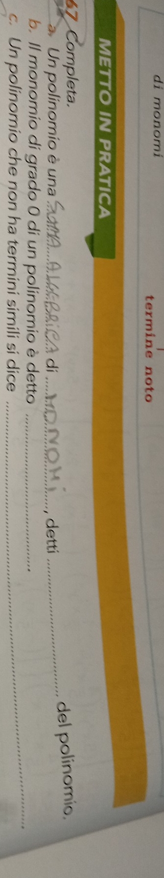 di monomi 
termine noto 
METTO IN PRATICA 
67 Completa. 
Un polinomio è una _ dí_ 
. detti _del polinomio, 
_ 
b. Il monomio di grado 0 di un polinomio è detto_ 
c. Un polinomio che non ha termini simili si dice