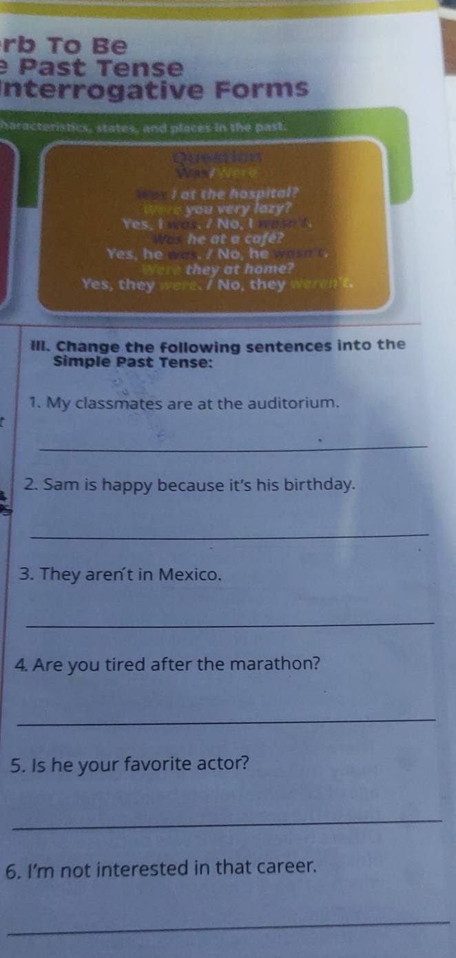 rb To Be 
Past Tense 
Interrogative Forms 
haracteristics, states, and places in the past 
Question 
Wand Wa 
tos I at the hospital? 
Were you very lazy? 
Yes, I was. / No, I was t 
Was he at a cafe? 
Yes, he was. / No, he wasn t 
Were they at home? 
Yes, they were. / No, they weren't 
Ill. Change the following sentences into the 
Simple Past Tense: 
1. My classmates are at the auditorium. 
_ 
2. Sam is happy because it's his birthday. 
X 
_ 
3. They aren't in Mexico. 
_ 
4. Are you tired after the marathon? 
_ 
5. Is he your favorite actor? 
_ 
6. I'm not interested in that career. 
_