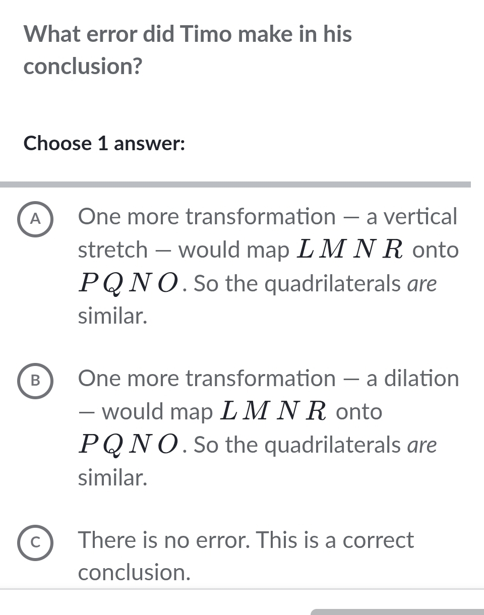 What error did Timo make in his
conclusion?
Choose 1 answer:
A) One more transformation — a vertical
stretch - would map L M N R onto
PQ Ν O . So the quadrilaterals are
similar.
B ) One more transformation — a dilation
— would map L M N R onto
PQ Ν O. So the quadrilaterals are
similar.
C There is no error. This is a correct
conclusion.