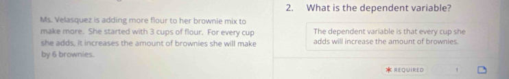 What is the dependent variable? 
Ms. Velasquez is adding more flour to her brownie mix to 
make more. She started with 3 cups of flour. For every cup The dependent variable is that every cup she 
she adds, it increases the amount of brownies she will make adds will increase the amount of brownies. 
by 6 brownies. 
REQUIRED 1